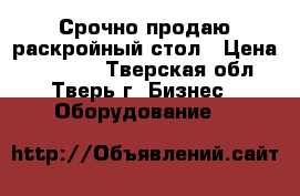 Срочно продаю раскройный стол › Цена ­ 75 000 - Тверская обл., Тверь г. Бизнес » Оборудование   